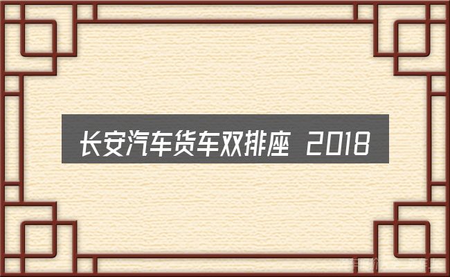 长安汽车货车双排座 2018款的的几个核心要点