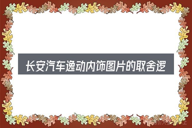 长安汽车逸动内饰图片的取舍逻辑