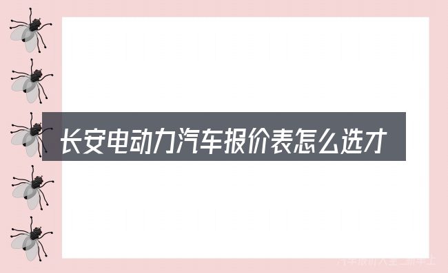 长安电动力汽车报价表怎么选才不容易出错