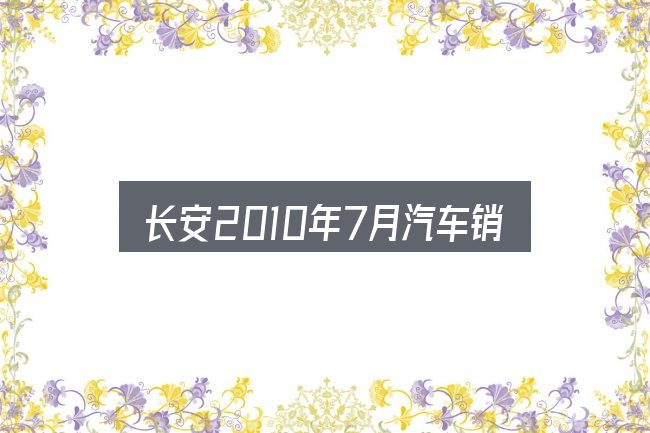 长安2010年7月汽车销量全面解析：从场景出发的理解