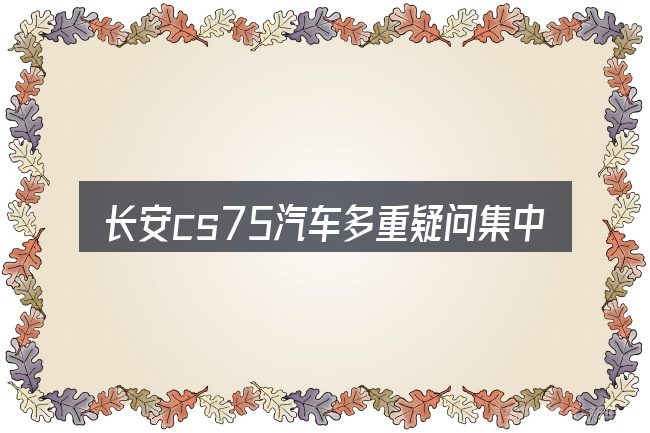 长安cs75汽车多重疑问集中回答
