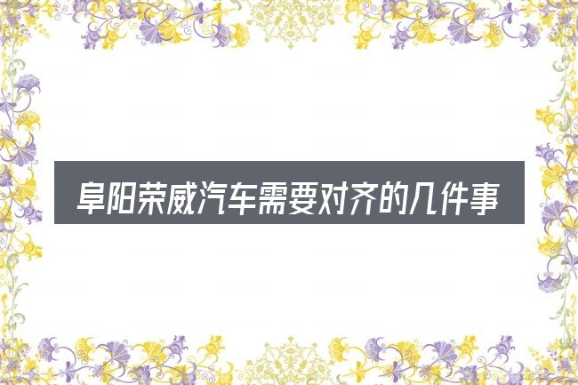 阜阳荣威汽车需要对齐的几件事