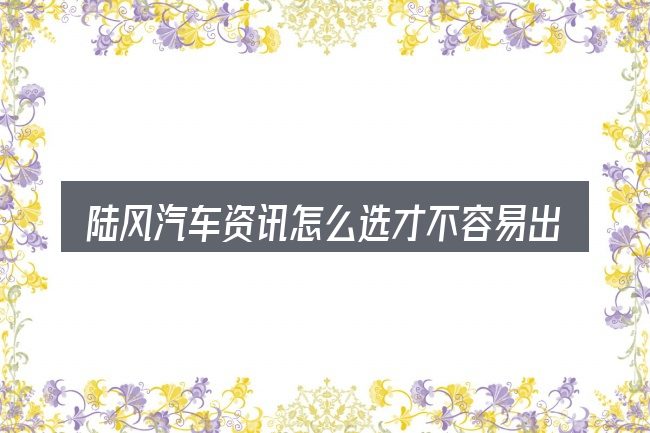 陆风汽车资讯怎么选才不容易出错