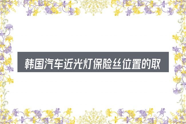韩国汽车近光灯保险丝位置的取舍逻辑