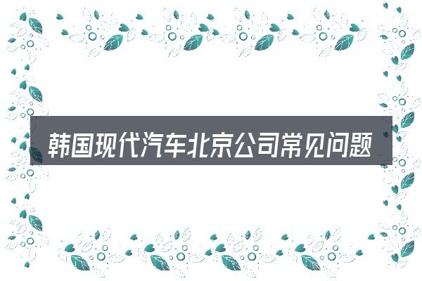 韩国现代汽车北京公司常见问题解答
