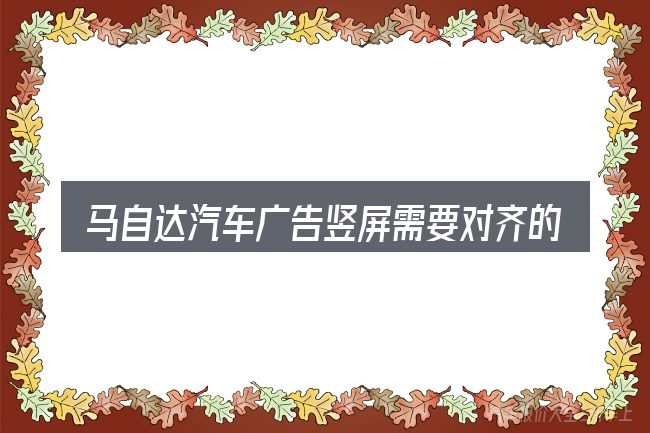 马自达汽车广告竖屏需要对齐的几件事