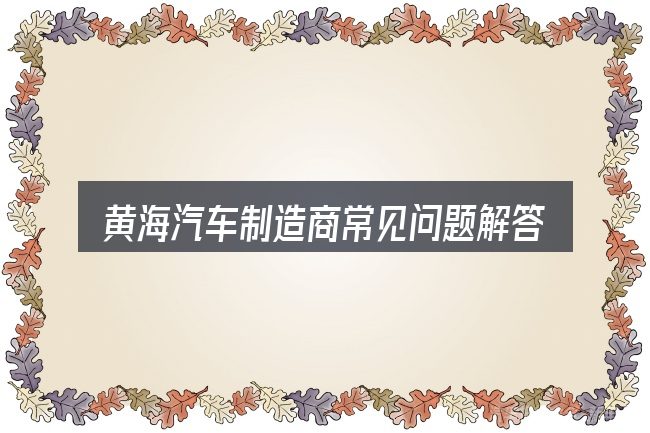 黄海汽车制造商常见问题解答