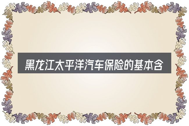 黑龙江太平洋汽车保险的基本含义与边界