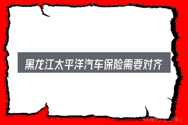 黑龙江太平洋汽车保险需要对齐的几件事