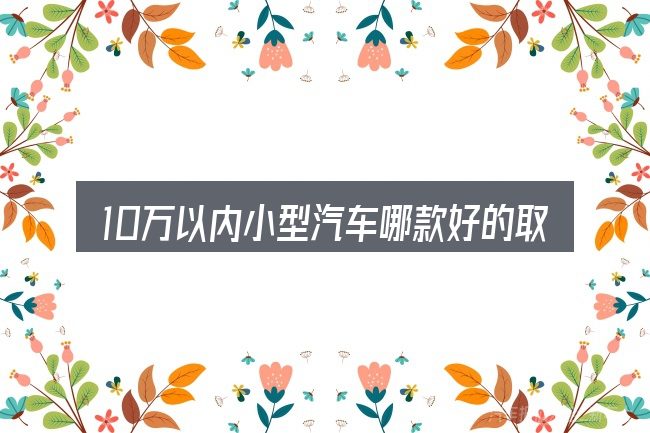 10万以内小型汽车哪款好的取舍逻辑