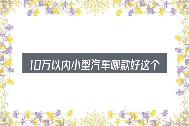 10万以内小型汽车哪款好这个概念怎么理解