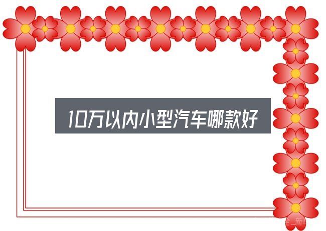 10万以内小型汽车哪款好是什么？把常见疑问一次说透