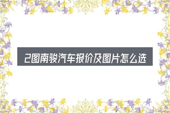 2图南骏汽车报价及图片怎么选才不容易出错