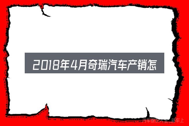 2018年4月奇瑞汽车产销怎么选才不容易出错