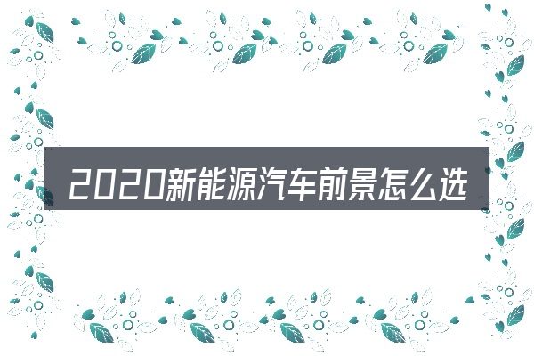 2020新能源汽车前景怎么选才不容易出错