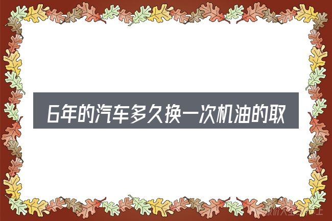 6年的汽车多久换一次机油的取舍逻辑