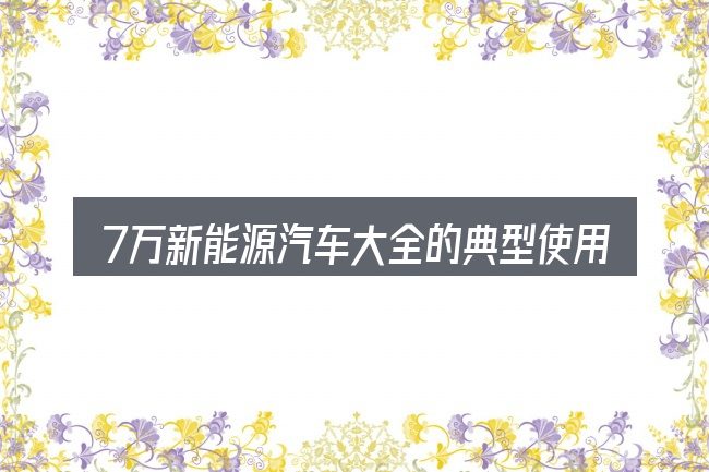 7万新能源汽车大全的典型使用场景