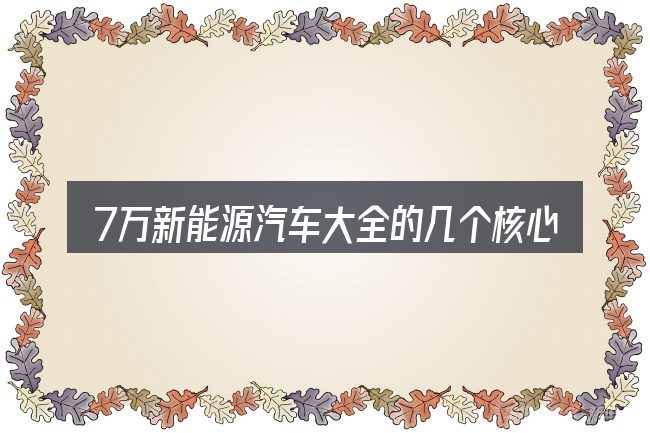 7万新能源汽车大全的几个核心要点