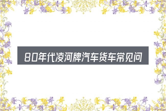 80年代凌河牌汽车货车常见问题解答