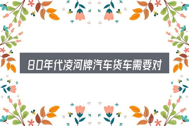 80年代凌河牌汽车货车需要对齐的几件事