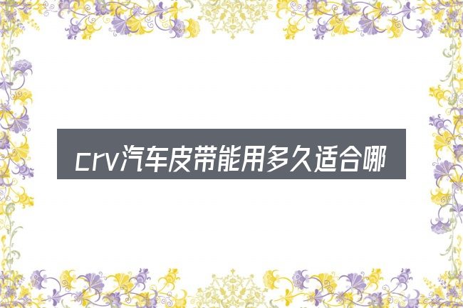crv汽车皮带能用多久适合哪些场景