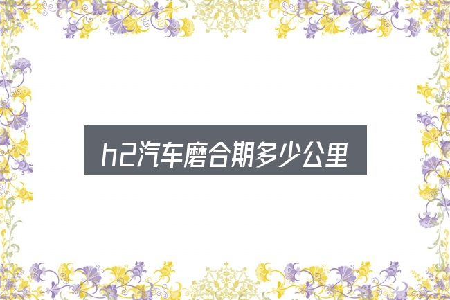 h2汽车磨合期多少公里？判断标准与取舍思路