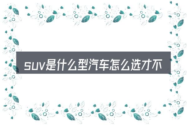 suv是什么型汽车怎么选才不容易出错